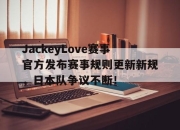 海星直播-JackeyLove赛事官方发布赛事规则更新新规，日本队争议不断！的简单介绍